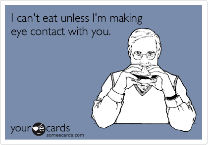 I can't eat unless I'm making 
eye contact with you. 