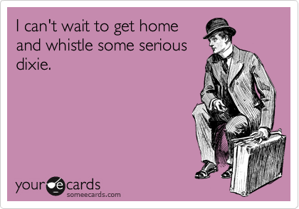 I can't wait to get home
and whistle some serious
dixie. 