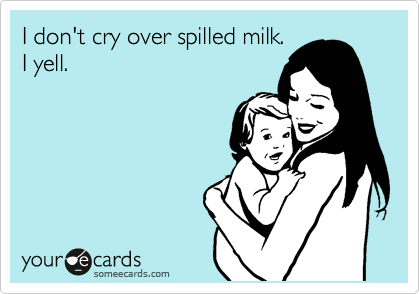 I don't cry over spilled milk.
I yell. 