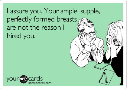 I assure you. Your ample, supple, perfectly formed breasts are not the  reason I hired you.