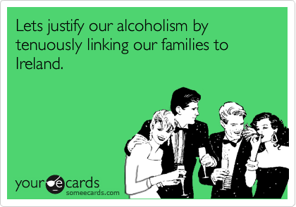 Lets justify our alcoholism by tenuously linking our families to Ireland. 
