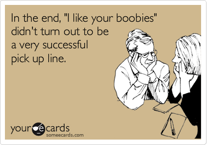 In the end, "I like your boobies" didn't turn out to be 
a very successful
pick up line. 