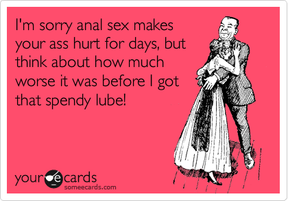 I'm sorry anal sex makes
your ass hurt for days, but
think about how much
worse it was before I got
that spendy lube!