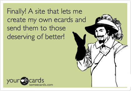 Finally! A site that lets me
create my own ecards and
send them to those
deserving of better!