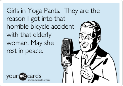 Girls in Yoga Pants.  They are the reason I got into that
horrible bicycle accident
with that elderly
woman. May she
rest in peace.