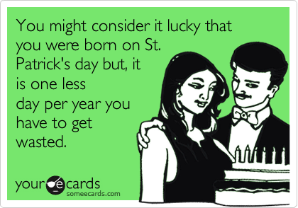 You might consider it lucky that you were born on St.
Patrick's day but, it
is one less
day per year you
have to get
wasted.