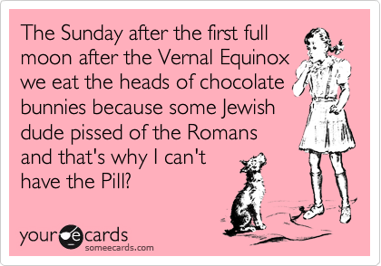 The Sunday after the first full
moon after the Vernal Equinox
we eat the heads of chocolate
bunnies because some Jewish
dude pissed of the Romans
and that's why I can't
have the Pill?