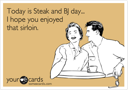 Today is Steak and BJ day...
I hope you enjoyed
that sirloin.