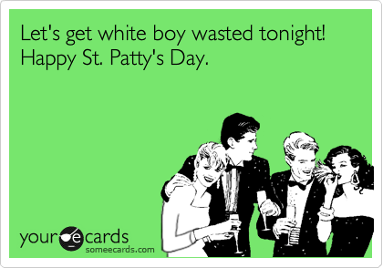 Let's get white boy wasted tonight! Happy St. Patty's Day.