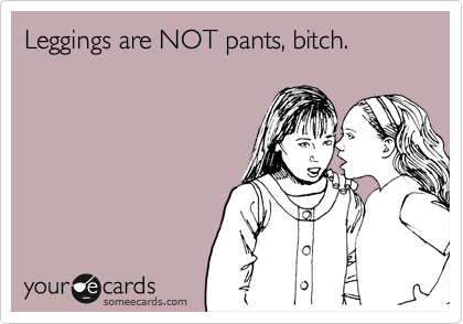 Leggings are NOT pants, bitch.
