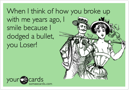 When I think of how you broke up with me years ago, I
smile because I
dodged a bullet,
you Loser!