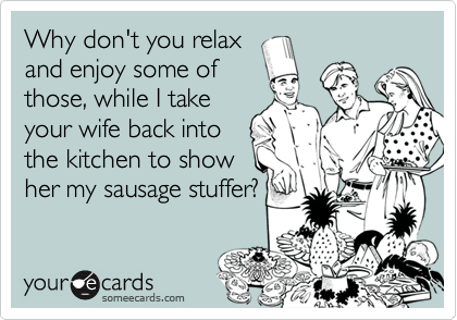 Why don't you relax
and enjoy some of
those, while I take
your wife back into
the kitchen to show
her my sausage stuffer?
