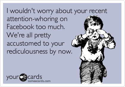 I wouldn't worry about your recent attention-whoring on
Facebook too much. 
We're all pretty
accustomed to your
rediculousness by now.