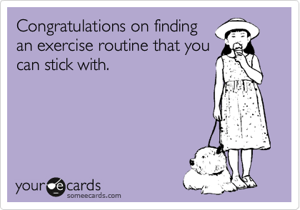 Congratulations on finding
an exercise routine that you
can stick with.