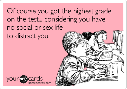 Of course you got the highest grade on the test... considering you have no social or sex life
to distract you.