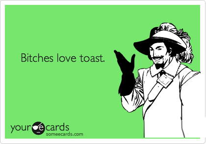    


   Bitches love toast. 