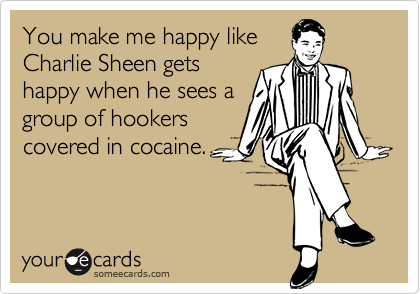 You make me happy like
Charlie Sheen gets
happy when he sees a
group of hookers
covered in cocaine.