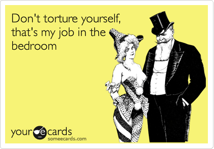 Don't torture yourself,
that's my job in the
bedroom