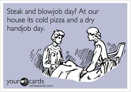 Steak and blowjob day? At our house its cold pizza and a dry handjob day. 