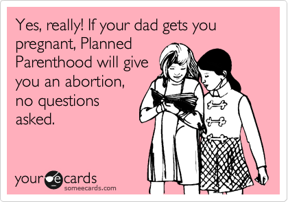 Yes, really! If your dad gets you pregnant, Planned
Parenthood will give
you an abortion,
no questions
asked.