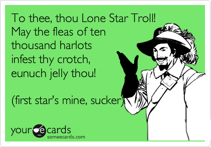 To thee, thou Lone Star Troll!
May the fleas of ten
thousand harlots
infest thy crotch, 
eunuch jelly thou!

%28first star's mine, sucker%29