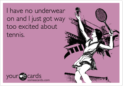 I have no underwear
on and I just got way
too excited about
tennis.