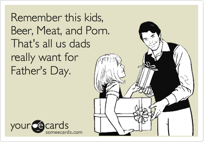 Remember this kids, 
Beer, Meat, and Porn. 
That's all us dads 
really want for
Father's Day. 

