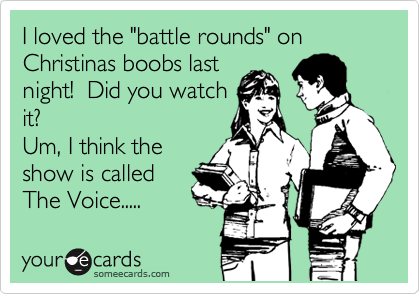 I loved the "battle rounds" on Christinas boobs last
night!  Did you watch
it?
Um, I think the
show is called
The Voice..... 