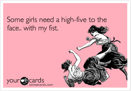 
Some girls need a high-five to the face.. with my fist.