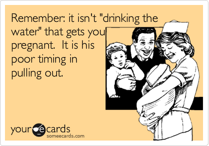 Remember: it isn't "drinking the
water" that gets you
pregnant.  It is his
poor timing in
pulling out.