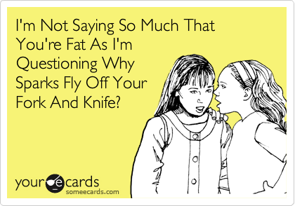 I'm Not Saying So Much That You're Fat As I'm
Questioning Why
Sparks Fly Off Your
Fork And Knife?