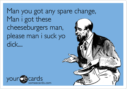 Man you got any spare change,
Man i got these
cheeseburgers man,
please man i suck yo
dick....