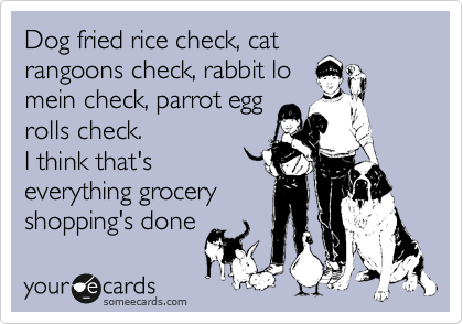 Dog fried rice check, cat
rangoons check, rabbit lo
mein check, parrot egg
rolls check. 
I think that's
everything grocery
shopping's done