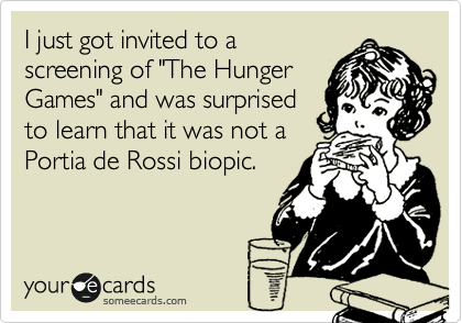 I just got invited to a
screening of "The Hunger
Games" and was surprised
to learn that it was not a
Portia de Rossi biopic. 