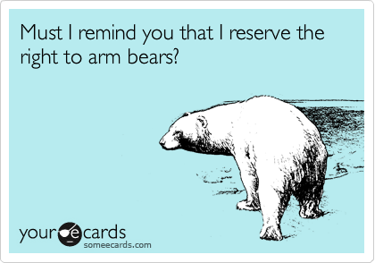 Must I remind you that I reserve the right to arm bears?