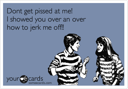 Dont get pissed at me!
I showed you over an over
how to jerk me off!!