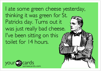 I ate some green cheese yesterday, thinking it was green for St.
Patricks day. Turns out it
was just really bad cheese. 
I've been sitting on this 
toilet for 14 hours.