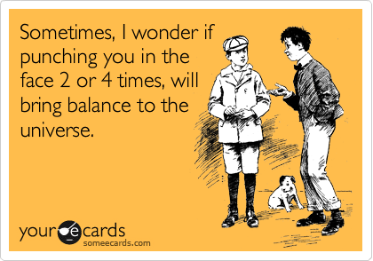 Sometimes, I wonder if
punching you in the
face 2 or 4 times, will
bring balance to the
universe.