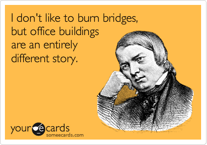 I don't like to burn bridges, 
but office buildings 
are an entirely
different story.