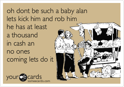 oh dont be such a baby alan
lets kick him and rob him
he has at least
a thousand
in cash an 
no ones
coming lets do it 
