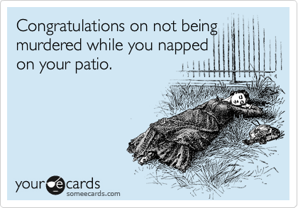 Congratulations on not being murdered while you napped
on your patio.