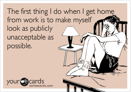The first thing I do when I get home from work is to make myself 
look as publicly 
unacceptable as
possible.