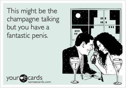 This might be the
champagne talking
but you have a
fantastic penis. 