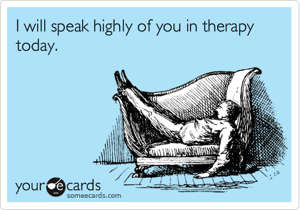 I will speak highly of you in therapy today.