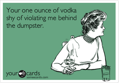 Your one ounce of vodka
shy of violating me behind
the dumpster. 