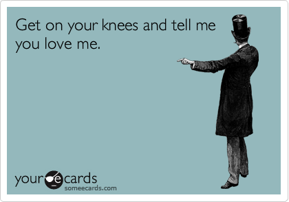 Get on your knees and tell me
you love me.