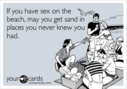 If you have sex on the
beach, may you get sand in
places you never knew you
had. 