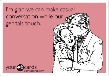 I'm glad we can make casual
conversation while our
genitals touch.