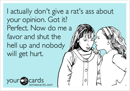 I actually don't give a rat's ass about your opinion. Got it?
Perfect. Now do me a
favor and shut the
hell up and nobody
will get hurt.