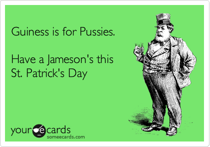 
Guiness is for Pussies.  

Have a Jameson's this 
St. Patrick's Day 